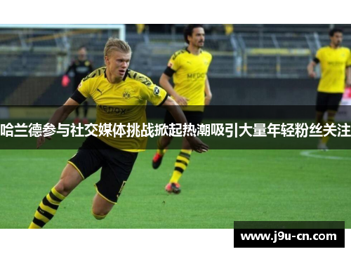 哈兰德参与社交媒体挑战掀起热潮吸引大量年轻粉丝关注