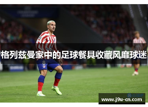 格列兹曼家中的足球餐具收藏风靡球迷