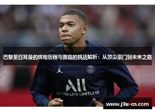 巴黎圣日耳曼的辉煌历程与面临的挑战解析：从顶尖豪门到未来之路