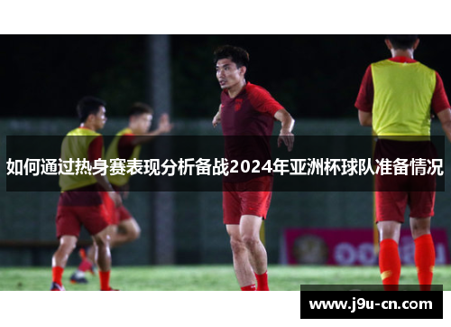 如何通过热身赛表现分析备战2024年亚洲杯球队准备情况