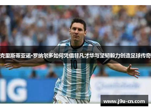 克里斯蒂亚诺·罗纳尔多如何凭借非凡才华与坚韧毅力创造足球传奇