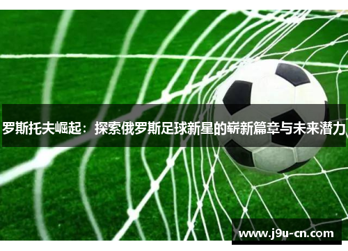 罗斯托夫崛起：探索俄罗斯足球新星的崭新篇章与未来潜力