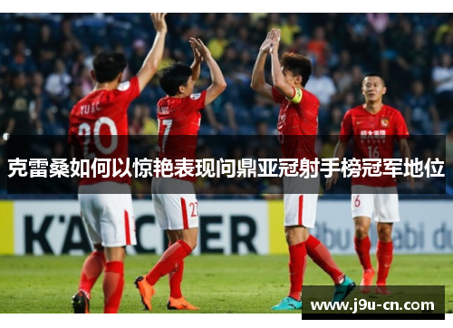 克雷桑如何以惊艳表现问鼎亚冠射手榜冠军地位