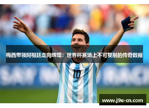 梅西带领阿根廷走向辉煌：世界杯赛场上不可复制的传奇数据