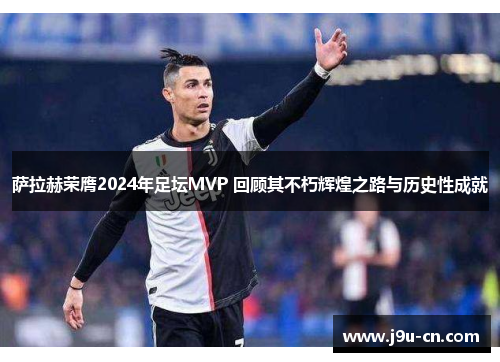 萨拉赫荣膺2024年足坛MVP 回顾其不朽辉煌之路与历史性成就